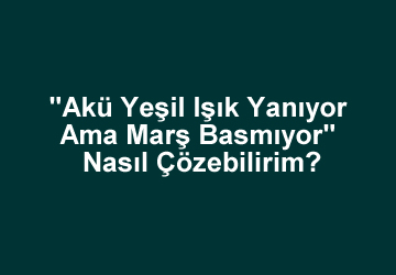“Akü Yeşil Işık Yanıyor Ama Marş Basmıyor” Nasıl Çözebilirim?