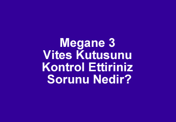 Megane 3 Vites Kutusunu Kontrol Ettiriniz Sorunu Nedir? Çözümü Nasıl Olur?