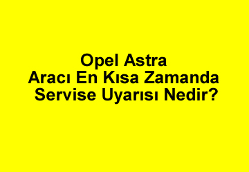 “Opel Astra Aracı En Kısa Zamanda Servise” Uyarısı Nedir?